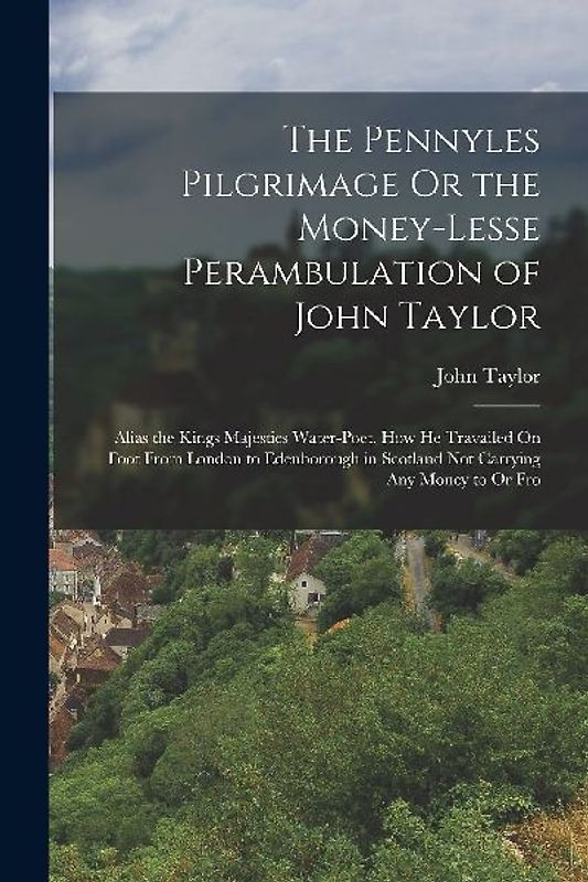 The Pennyles Pilgrimage Or the Money-Lesse Perambulation of John Taylor: Alias the Kings Majesties Water-Poet. How He Travailed On Foot From London to