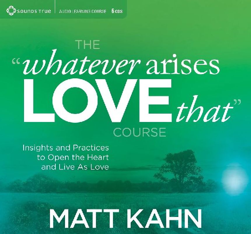 The "Whatever Arises, Love That" Course: Insights and Practices to Open the Heart and Live as Love