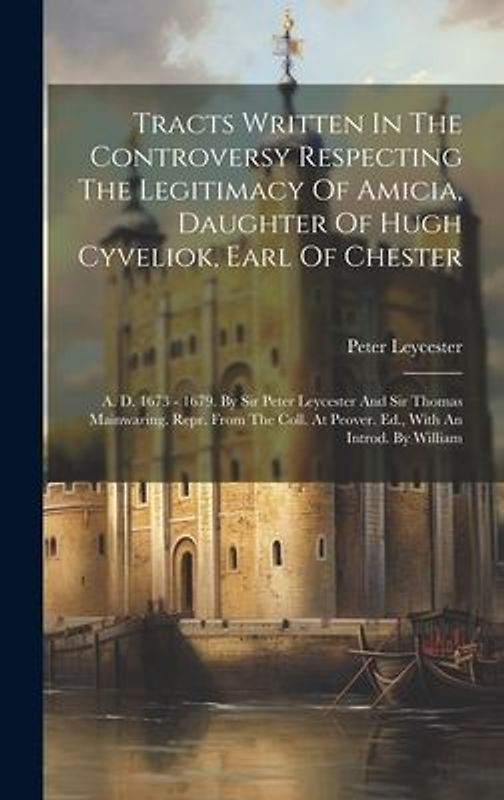 Tracts Written In The Controversy Respecting The Legitimacy Of Amicia, Daughter Of Hugh Cyveliok, Earl Of Chester: A. D. 1673 - 1679. By Sir Peter Ley