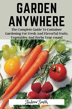 Garden Anywhere: The Complete Guide To Container Gardening For Fresh And Flavorful Fruits, Vegetables And Herbs Year-round