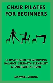 CHAIR PILATES FOR BEGINNERS: Ultimate Guide to Improving Balance, Strength, Flexibility & Pain Relief at Home; Improved Posture and Core Strength in Minutes a Day