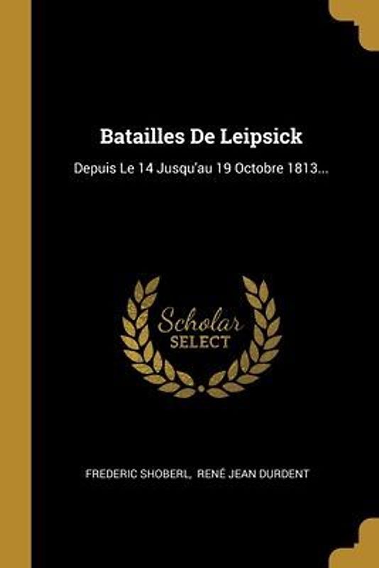 Batailles De Leipsick: Depuis Le 14 Jusqu'au 19 Octobre 1813...