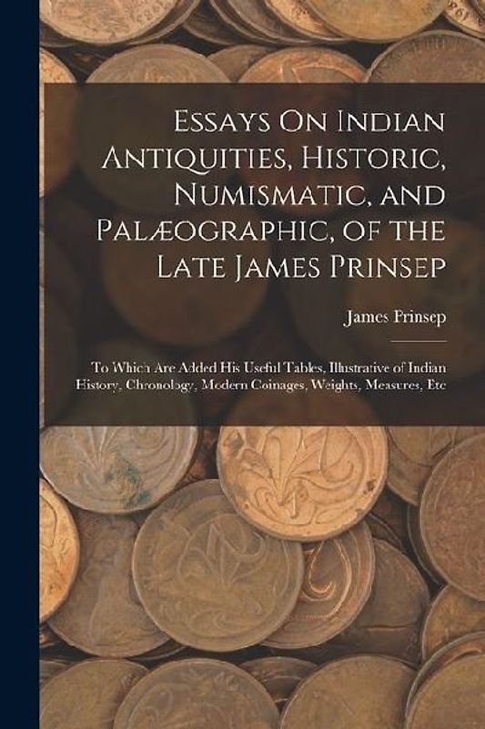 Essays On Indian Antiquities, Historic, Numismatic, and Palæographic, of the Late James Prinsep: To Which Are Added His Useful Tables, Illustrative of