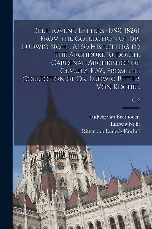 Beethoven's Letters (1790-1826) From the Collection of Dr. Ludwig Nohl. Also His Letters to the Archduke Rudolph, Cardinal-archbishop of Olmutz, K.W.,
