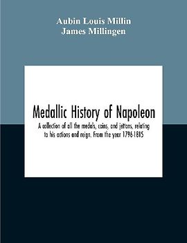 Medallic History Of Napoleon. A Collection Of All The Medals, Coins, And Jettons, Relating To His Actions And Reign. From The Year 1796-1815