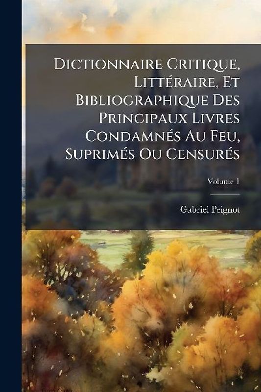 Dictionnaire Critique, LittÃ(c)raire, Et Bibliographique Des Principaux Livres CondamnÃ(c)s Au Feu, SuprimÃ(c)s Ou CensurÃ(c)s