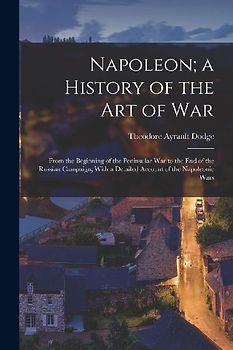 Napoleon; a History of the Art of War: From the Beginning of the Peninsular War to the End of the Russian Campaign, With a Detailed Account of the Nap