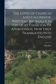 The Loves of Chærcas and Callirrhoe. Written Originally in Greek, by Chariton of Aphrodisios. Now First Translated Into English