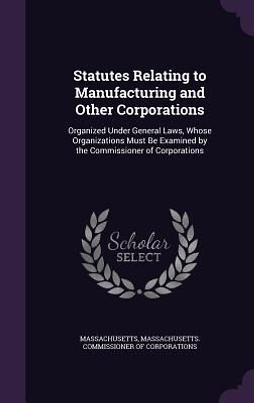 Statutes Relating to Manufacturing and Other Corporations: Organized Under General Laws, Whose Organizations Must Be Examined by the Commissioner of C