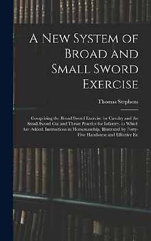 A New System of Broad and Small Sword Exercise: Comprising the Broad Sword Exercise for Cavalry and the Small Sword Cut and Thrust Practice for Infant