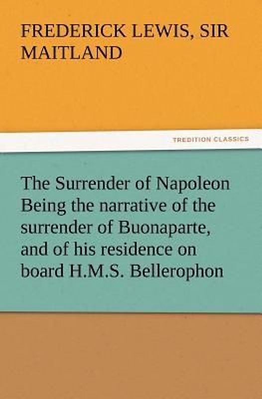 The Surrender of Napoleon Being the narrative of the surrender of Buonaparte, and of his residence on board H.M.S. Bellerophon, with a detail of the principal events that occurred in that ship between the 24th of May and the 8th of August 1815