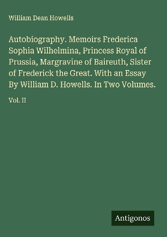 Autobiography. Memoirs Frederica Sophia Wilhelmina, Princess Royal of Prussia, Margravine of Baireuth, Sister of Frederick the Great. With an Essay By William D. Howells. In Two Volumes.