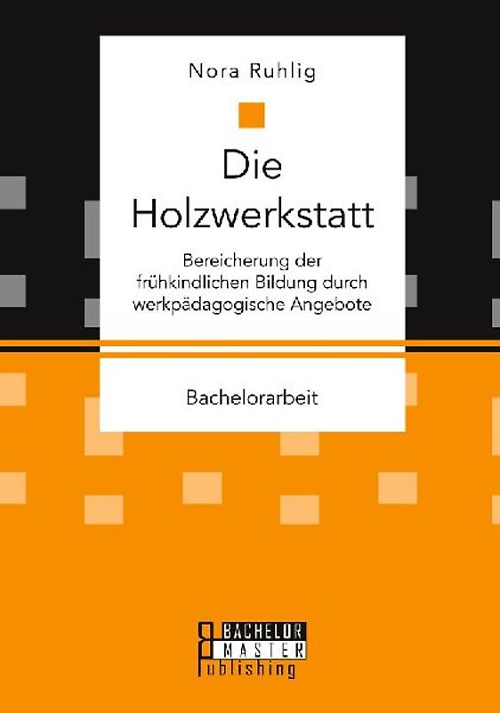 Die Holzwerkstatt. Bereicherung der frühkindlichen Bildung durch werkpädagogische Angebote