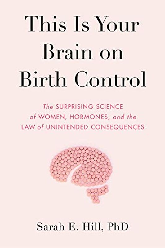 This Is Your Brain on Birth Control: The Surprising Science of Women, Hormones, and the Law of Unintended Consequences