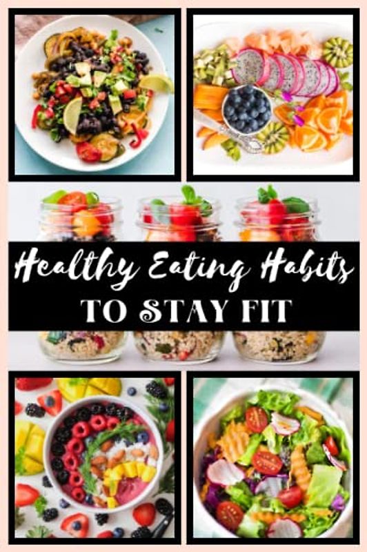 Healthy Eating Habits To Stay Fit: A Guide to Nourishing Your Body and Mind Through Healthy Eating Habits