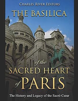 The Basilica of the Sacréd Heart of Paris: The History and Legacy of the Sacré-Cœur: The History and Legacy of the Sacré-Coeur