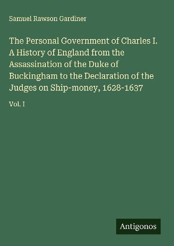 The Personal Government of Charles I. A History of England from the Assassination of the Duke of Buckingham to the Declaration of the Judges on Ship-money, 1628-1637