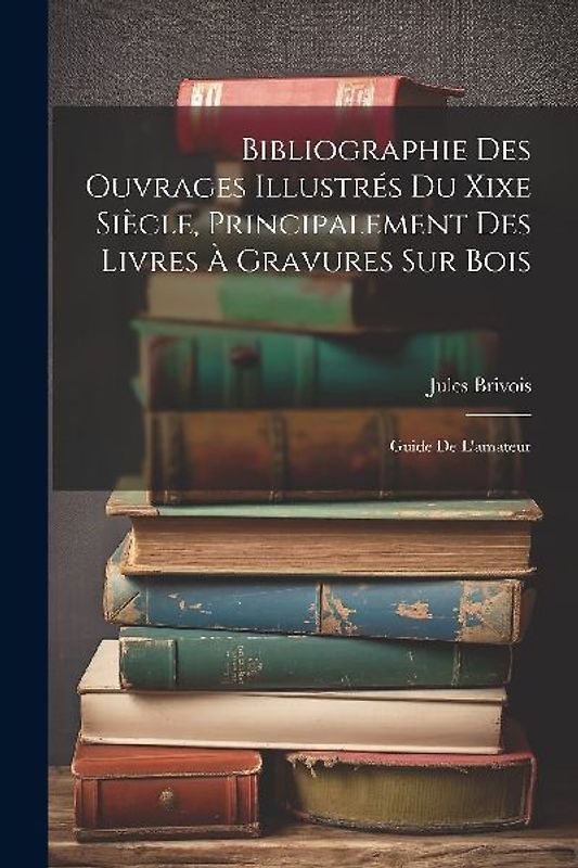 Bibliographie Des Ouvrages Illustrés Du Xixe Siècle, Principalement Des Livres À Gravures Sur Bois: Guide De L'amateur
