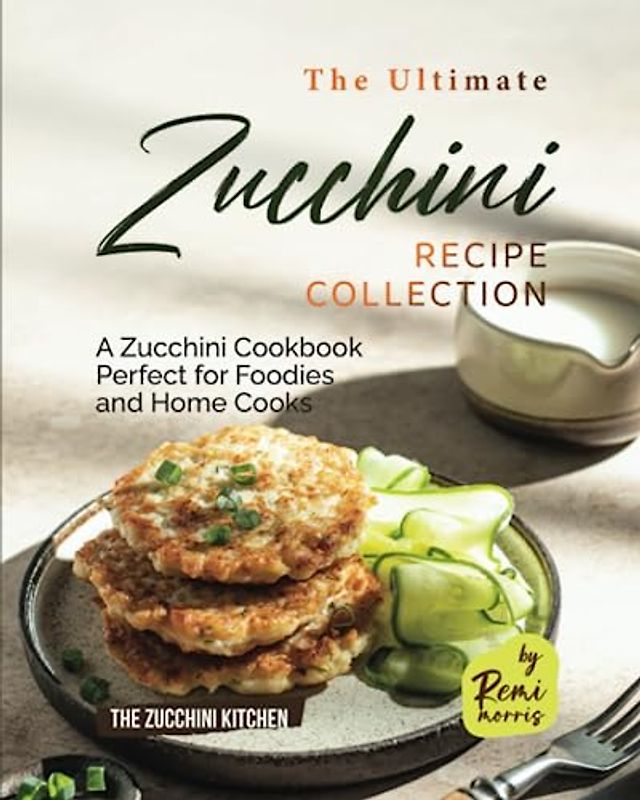The Ultimate Zucchini Recipe Collection: A Zucchini Cookbook Perfect for Foodies and Home Cooks (The Zucchini Kitchen)