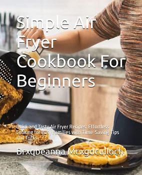 Simple Air Fryer Cookbook For Beginners: Quick and Tasty Air Fryer Recipes: Effortless Cooking for Busy Families with Time-Saving Tips and Tricks.