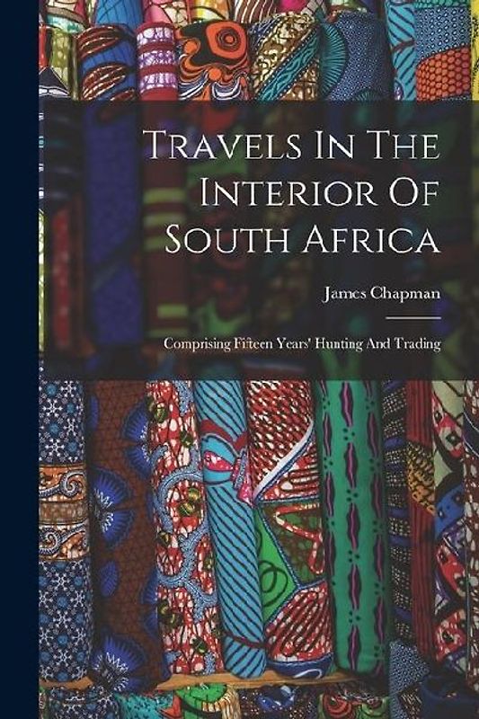 Travels In The Interior Of South Africa: Comprising Fifteen Years' Hunting And Trading