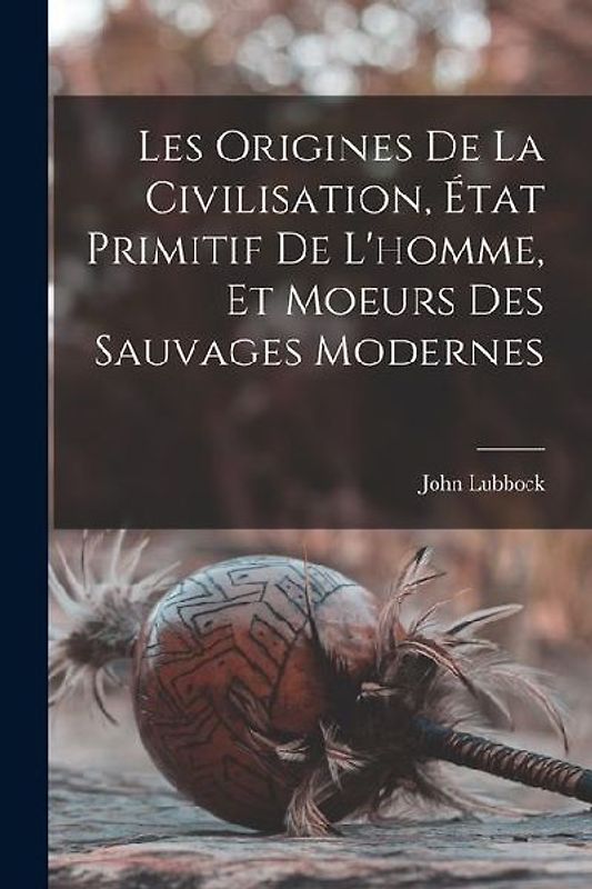 Les Origines De La Civilisation, État Primitif De L'homme, Et Moeurs Des Sauvages Modernes