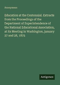 Education at the Centennial. Extracts from the Proceedings of the Department of Superintendence of the National Educational Association, at its Meeting in Washington, january 27 and 28, 1875