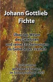 Über das Wesen des Gelehrten und seine Erscheinungen im Gebiete der Freiheit: Vorlesungen, gehalten zu Erlangen, im Sommerhalbjahr 1805