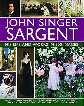 John Singer Sargent: His Life and Works in 500 Images: An Illustrated Exploration of the Artist, His Life and Context, with a Gallery of 300 ... with a Gallery of 300 Paintings and Drawings