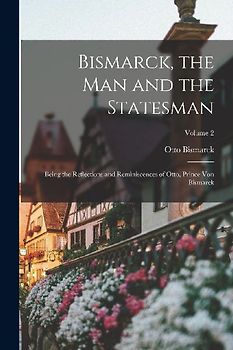 Bismarck, the man and the Statesman; Being the Reflections and Reminiscences of Otto, Prince von Bismarck; Volume 2