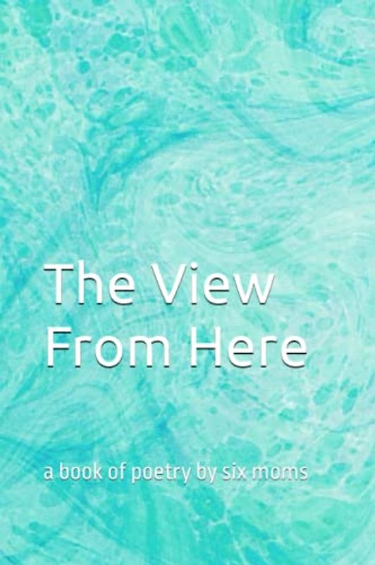 The View From Here: a book of poetry by six moms