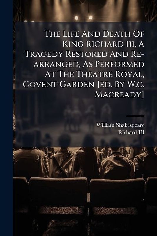 The Life And Death Of King Richard Iii, A Tragedy Restored And Re-arranged, As Performed At The Theatre Royal, Covent Garden [ed. By W.c. Macready]