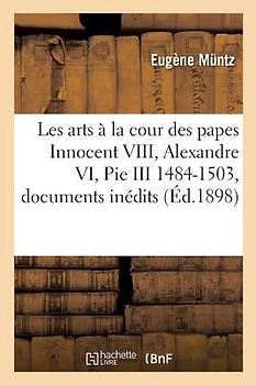 Les Arts À La Cour Des Papes Innocent VIII, Alexandre VI, Pie III 1484-1503: Recueil de Documents