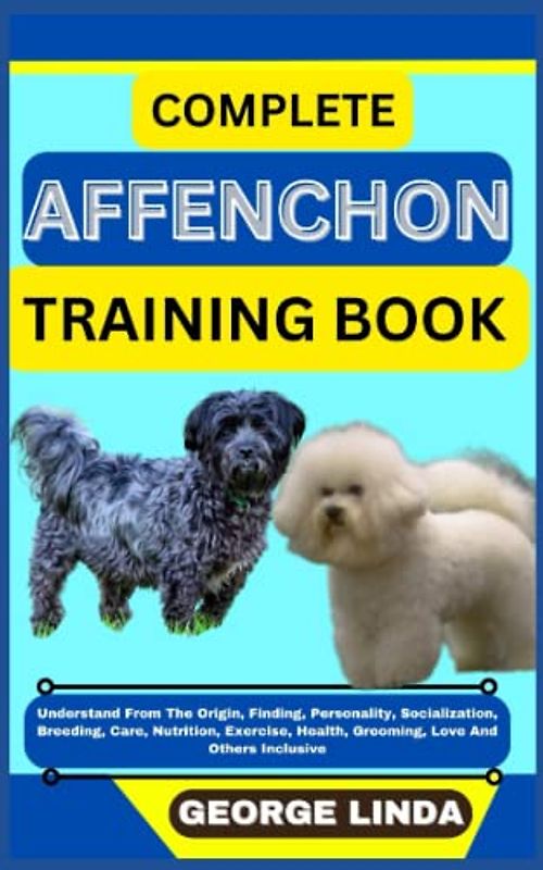 COMPLETE AFFENCHON TRAINING BOOK: Understand From The Origin, Finding, Personality, Socialization, Breeding, Care, Nutrition, Exercise, Health, Grooming, Love And Others Inclusive