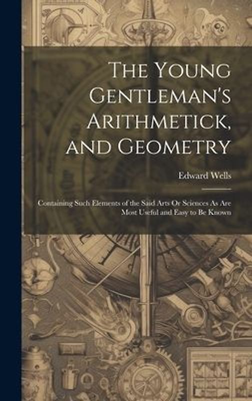 The Young Gentleman's Arithmetick, and Geometry: Containing Such Elements of the Said Arts Or Sciences As Are Most Useful and Easy to Be Known