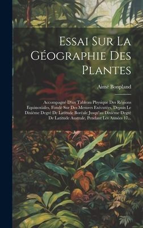 Essai Sur La Géographie Des Plantes; Accompagné D'un Tableau Physique Des Régions Equinoxiales, Fondé Sur Des Mesures Exécutées, Depuis Le Dixième Deg