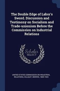 The Double Edge of Labor's Sword. Discussion and Testimony on Socialism and Trade-unionism Before the Commission on Industrial Relations