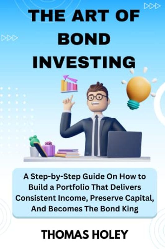THE ART OF BOND INVESTING: A Step-by-Step Guide On How to Build a Portfolio That Delivers Consistent Income, Preserve Capital, And Becomes The Bond King