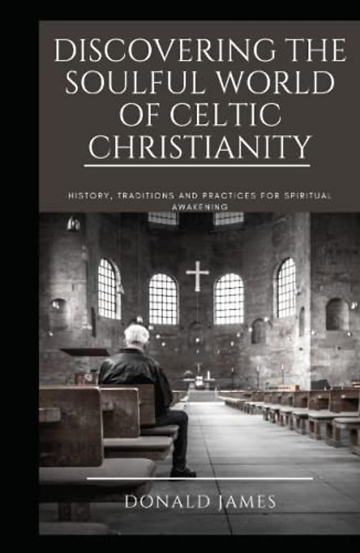 DISCOVERING THE SOULFUL WORLD OF CELTIC CHRISTIANITY: History, Traditions and Practices for Spiritual Awakening
