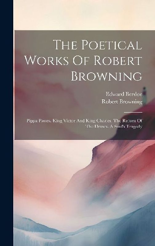 The Poetical Works Of Robert Browning: Pippa Passes. King Victor And King Charles. The Return Of The Druses. A Soul's Tragedy