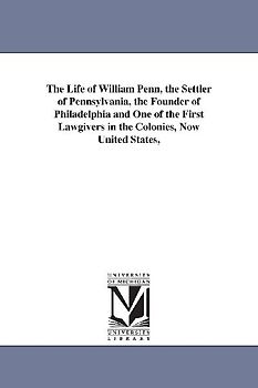 The Life of William Penn, the Settler of Pennsylvania, the Founder of Philadelphia and One of the First Lawgivers in the Colonies, Now United States,