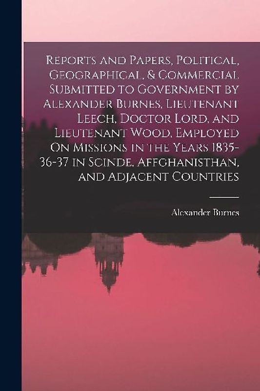 Reports and Papers, Political, Geographical, & Commercial Submitted to Government by Alexander Burnes, Lieutenant Leech, Doctor Lord, and Lieutenant W