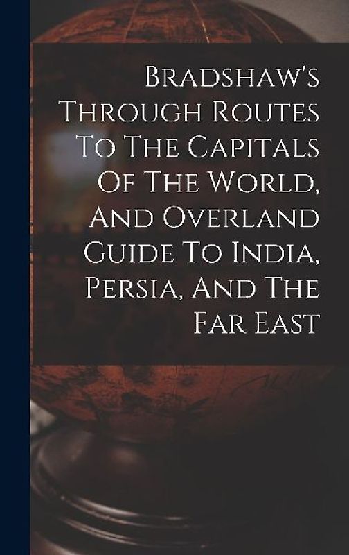 Bradshaw's Through Routes To The Capitals Of The World, And Overland Guide To India, Persia, And The Far East
