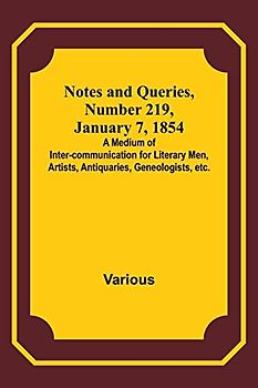 Notes and Queries, Number 219, January 7, 1854 ; A Medium of Inter-communication for Literary Men, Artists, Antiquaries, Geneologists, etc.