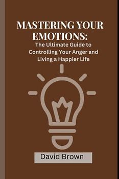 MASTERING YOUR EMOTIONS: The Ultimate Guide to Controlling Your Anger and Living a Happier Life