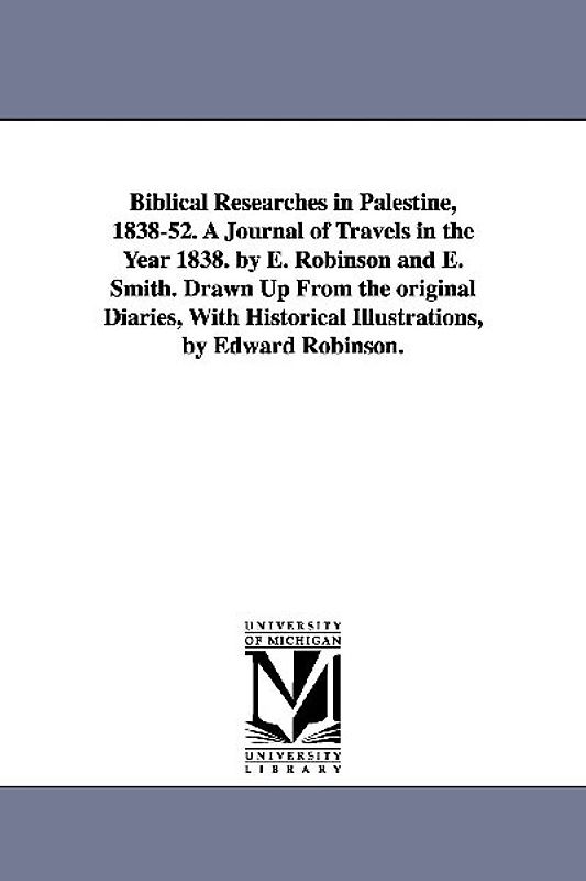Biblical Researches in Palestine, 1838-52. A Journal of Travels in the Year 1838. by E. Robinson and E. Smith. Drawn Up From the original Diaries, With Historical Illustrations, by Edward Robinson.