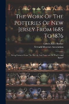 The Work Of The Potteries Of New Jersey From 1685 To 1876: Being Extracts From "the Pottery And Porcelain Of The United States"