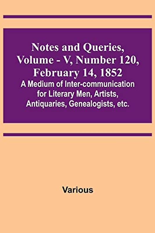 Notes and Queries, Vol. V, Number 120, February 14, 1852 ; A Medium of Inter-communication for Literary Men, Artists, Antiquaries, Genealogists, etc.