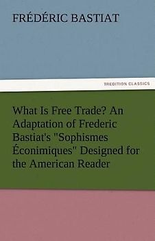 What Is Free Trade? An Adaptation of Frederic Bastiat's "Sophismes Éconimiques" Designed for the American Reader