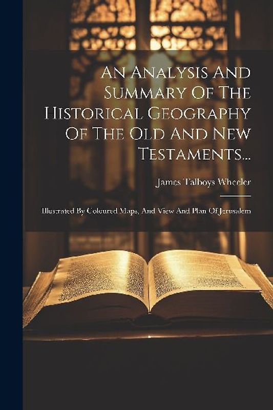 An Analysis And Summary Of The Historical Geography Of The Old And New Testaments...: Illustrated By Coloured Maps, And View And Plan Of Jerusalem